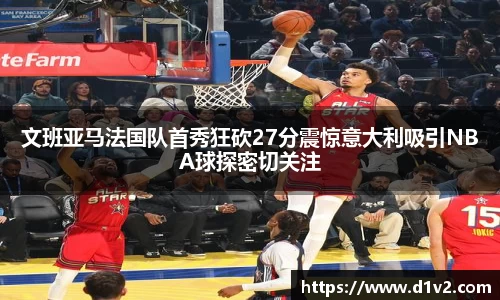文班亚马法国队首秀狂砍27分震惊意大利吸引NBA球探密切关注